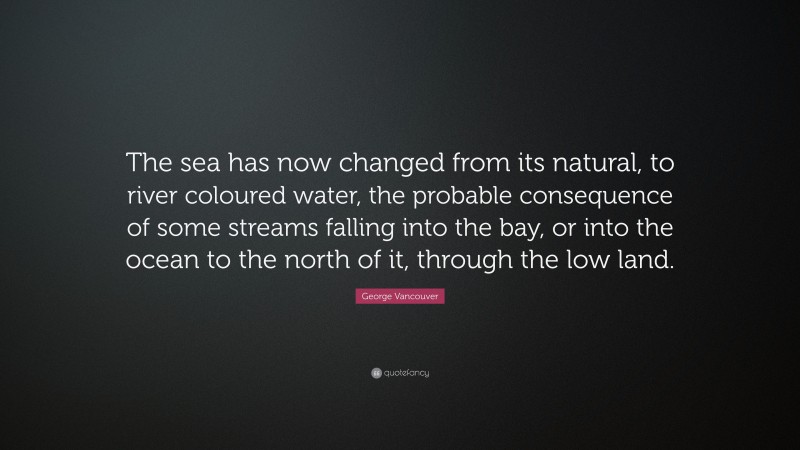 George Vancouver Quote: “The sea has now changed from its natural, to river coloured water, the probable consequence of some streams falling into the bay, or into the ocean to the north of it, through the low land.”