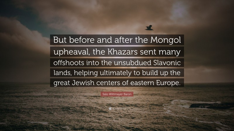 Salo Wittmayer Baron Quote: “But before and after the Mongol upheaval, the Khazars sent many offshoots into the unsubdued Slavonic lands, helping ultimately to build up the great Jewish centers of eastern Europe.”