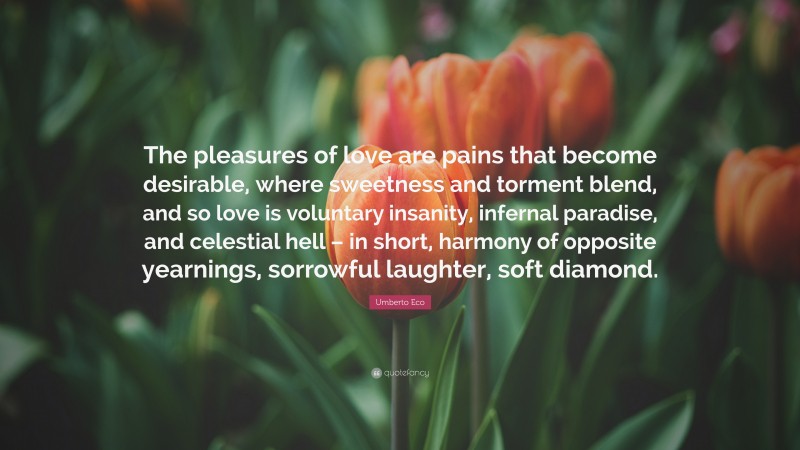 Umberto Eco Quote: “The pleasures of love are pains that become desirable, where sweetness and torment blend, and so love is voluntary insanity, infernal paradise, and celestial hell – in short, harmony of opposite yearnings, sorrowful laughter, soft diamond.”