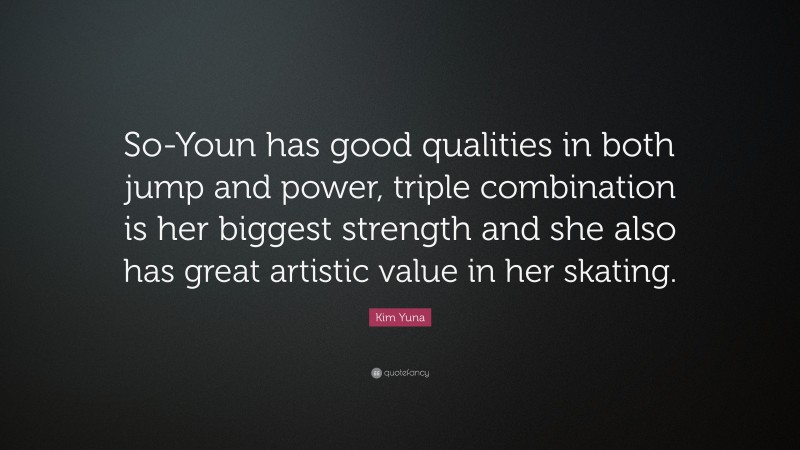 Kim Yuna Quote: “So-Youn has good qualities in both jump and power, triple combination is her biggest strength and she also has great artistic value in her skating.”