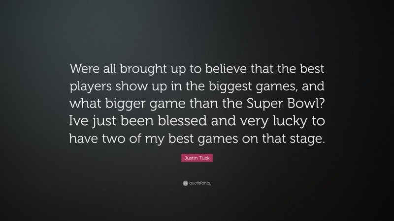 Justin Tuck Quote: “Were all brought up to believe that the best players show up in the biggest games, and what bigger game than the Super Bowl? Ive just been blessed and very lucky to have two of my best games on that stage.”