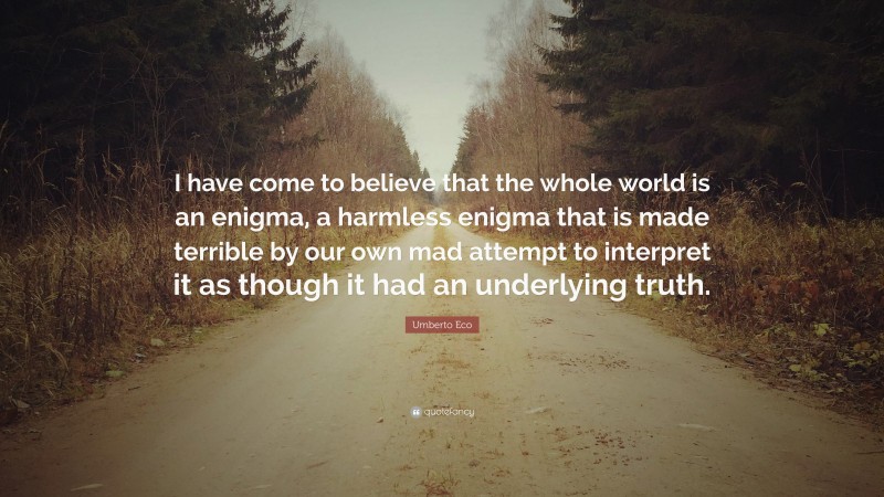 Umberto Eco Quote: “I have come to believe that the whole world is an enigma, a harmless enigma that is made terrible by our own mad attempt to interpret it as though it had an underlying truth.”