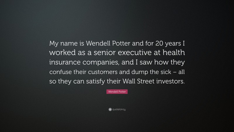 Wendell Potter Quote: “My name is Wendell Potter and for 20 years I worked as a senior executive at health insurance companies, and I saw how they confuse their customers and dump the sick – all so they can satisfy their Wall Street investors.”