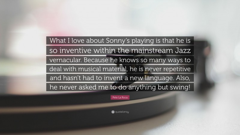 Pete La Roca Quote: “What I love about Sonny’s playing is that he is so inventive within the mainstream Jazz vernacular. Because he knows so many ways to deal with musical material, he is never repetitive and hasn’t had to invent a new language. Also, he never asked me to do anything but swing!”