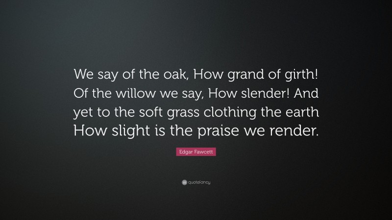 Edgar Fawcett Quote: “We say of the oak, How grand of girth! Of the willow we say, How slender! And yet to the soft grass clothing the earth How slight is the praise we render.”