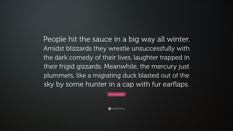 Amy Gerstler Quote: “People hit the sauce in a big way all winter. Amidst blizzards they wrestle unsuccessfully with the dark comedy of their lives, laughter trapped in their frigid gizzards. Meanwhile, the mercury just plummets, like a migrating duck blasted out of the sky by some hunter in a cap with fur earflaps.”
