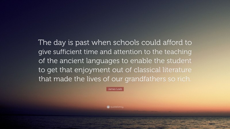 James Loeb Quote: “The day is past when schools could afford to give sufficient time and attention to the teaching of the ancient languages to enable the student to get that enjoyment out of classical literature that made the lives of our grandfathers so rich.”