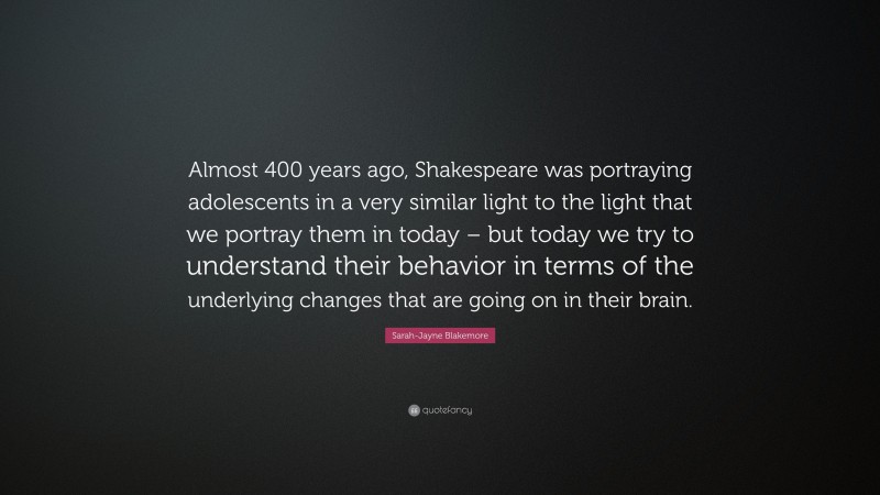 Sarah-Jayne Blakemore Quote: “Almost 400 years ago, Shakespeare was portraying adolescents in a very similar light to the light that we portray them in today – but today we try to understand their behavior in terms of the underlying changes that are going on in their brain.”