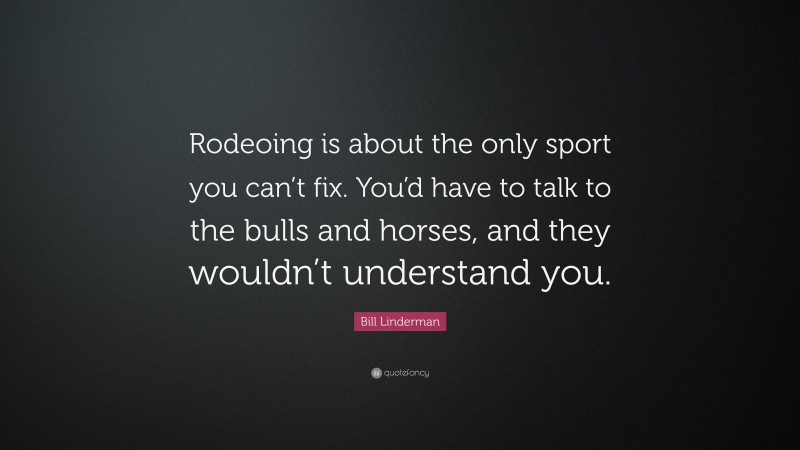Bill Linderman Quote: “Rodeoing is about the only sport you can’t fix. You’d have to talk to the bulls and horses, and they wouldn’t understand you.”