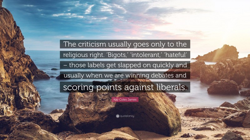 Kay Coles James Quote: “The criticism usually goes only to the religious right. ‘Bigots,’ ‘intolerant,’ ‘hateful’ – those labels get slapped on quickly and usually when we are winning debates and scoring points against liberals.”