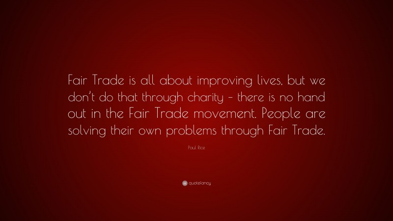 Paul Rice Quote: “Fair Trade is all about improving lives, but we don’t do that through charity – there is no hand out in the Fair Trade movement. People are solving their own problems through Fair Trade.”