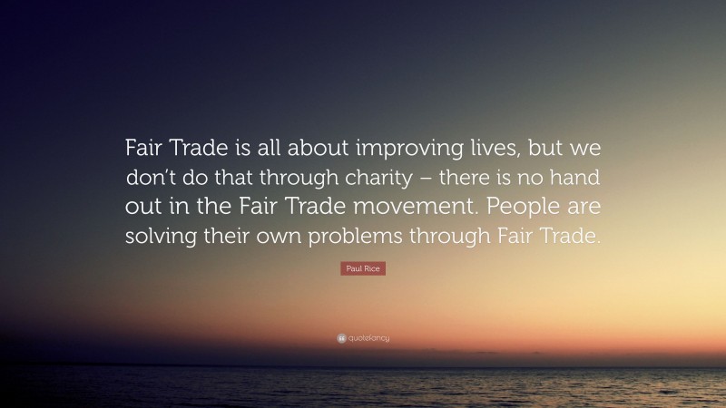 Paul Rice Quote: “Fair Trade is all about improving lives, but we don’t do that through charity – there is no hand out in the Fair Trade movement. People are solving their own problems through Fair Trade.”