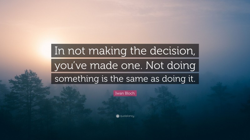 Iwan Bloch Quote: “In not making the decision, you’ve made one. Not doing something is the same as doing it.”