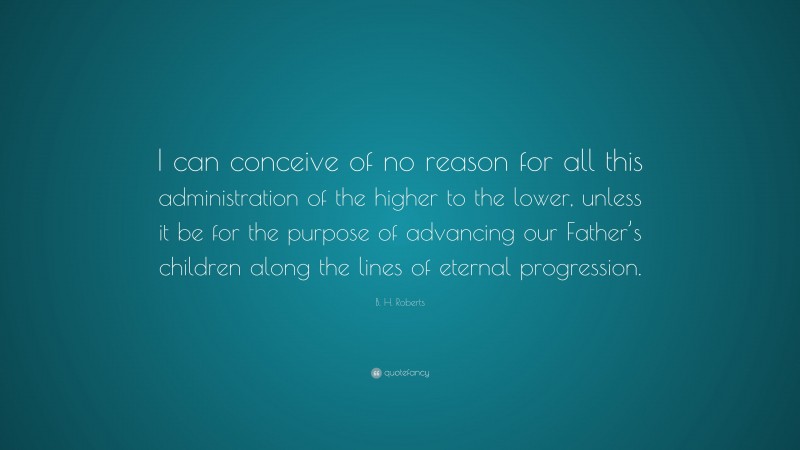B. H. Roberts Quote: “I can conceive of no reason for all this administration of the higher to the lower, unless it be for the purpose of advancing our Father’s children along the lines of eternal progression.”