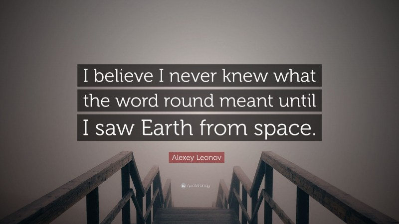 Alexey Leonov Quote: “I believe I never knew what the word round meant until I saw Earth from space.”