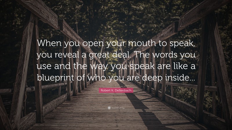 Robert K. Dellenbach Quote: “When you open your mouth to speak, you reveal a great deal. The words you use and the way you speak are like a blueprint of who you are deep inside...”