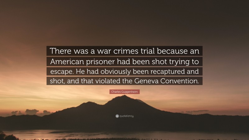 Charles Guggenheim Quote: “There was a war crimes trial because an American prisoner had been shot trying to escape. He had obviously been recaptured and shot, and that violated the Geneva Convention.”
