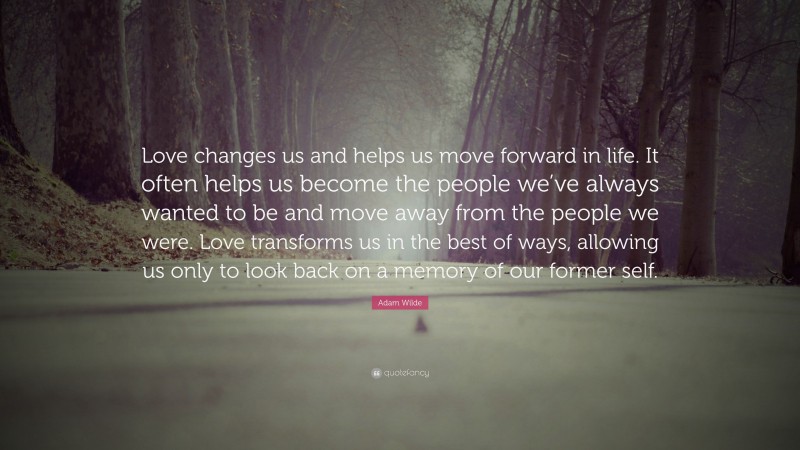 Adam Wilde Quote: “Love changes us and helps us move forward in life. It often helps us become the people we’ve always wanted to be and move away from the people we were. Love transforms us in the best of ways, allowing us only to look back on a memory of our former self.”