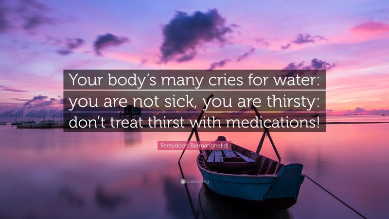 Fereydoon Batmanghelidj Quote: “Your body’s many cries for water: you are not sick, you are thirsty: don’t treat thirst with medications!”