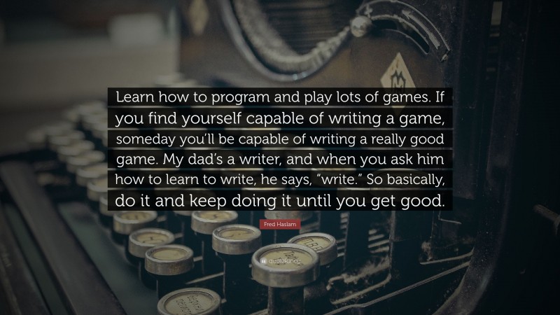 Fred Haslam Quote: “Learn how to program and play lots of games. If you find yourself capable of writing a game, someday you’ll be capable of writing a really good game. My dad’s a writer, and when you ask him how to learn to write, he says, “write.” So basically, do it and keep doing it until you get good.”