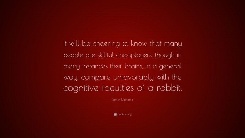 James Mortimer Quote: “It will be cheering to know that many people are skillful chessplayers, though in many instances their brains, in a general way, compare unfavorably with the cognitive faculties of a rabbit.”