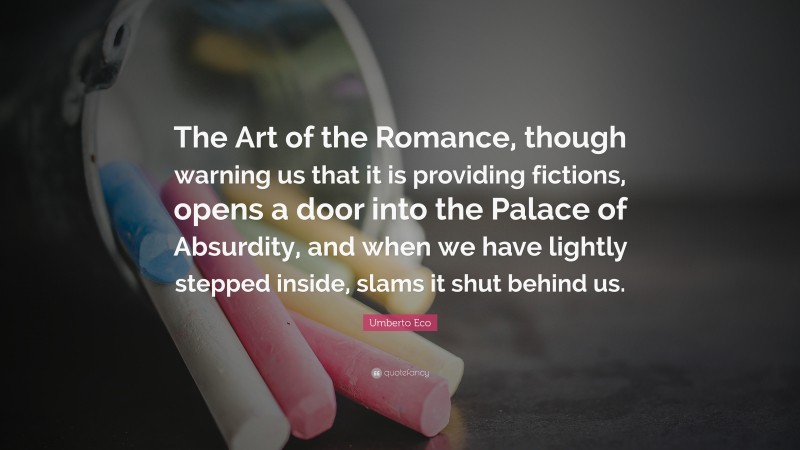 Umberto Eco Quote: “The Art of the Romance, though warning us that it is providing fictions, opens a door into the Palace of Absurdity, and when we have lightly stepped inside, slams it shut behind us.”