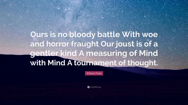 Willard Fiske Quote: “Ours is no bloody battle With woe and horror fraught Our joust is of a gentler kind A measuring of Mind with Mind A tournament of thought.”