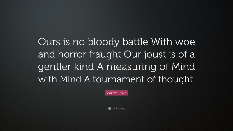 Willard Fiske Quote: “Ours is no bloody battle With woe and horror fraught Our joust is of a gentler kind A measuring of Mind with Mind A tournament of thought.”