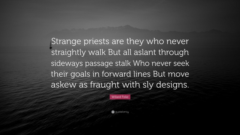 Willard Fiske Quote: “Strange priests are they who never straightly walk But all aslant through sideways passage stalk Who never seek their goals in forward lines But move askew as fraught with sly designs.”