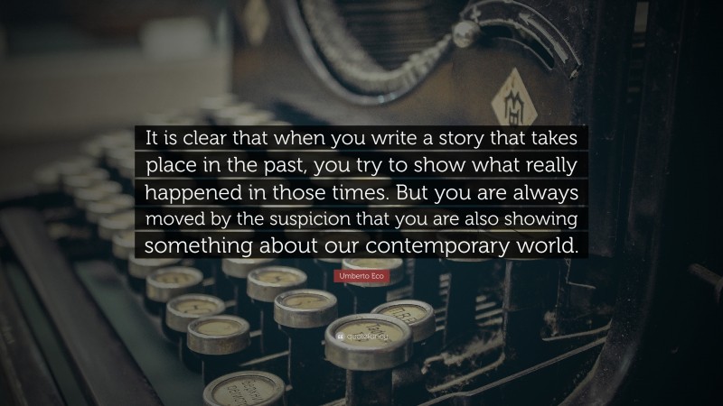 Umberto Eco Quote: “It is clear that when you write a story that takes place in the past, you try to show what really happened in those times. But you are always moved by the suspicion that you are also showing something about our contemporary world.”