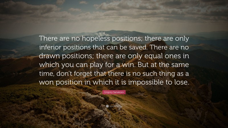 Grigory Sanakoev Quote: “There are no hopeless positions; there are only inferior positions that can be saved. There are no drawn positions; there are only equal ones in which you can play for a win. But at the same time, don’t forget that there is no such thing as a won position in which it is impossible to lose.”