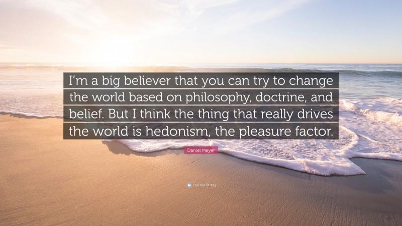 Daniel Meyer Quote: “I’m a big believer that you can try to change the world based on philosophy, doctrine, and belief. But I think the thing that really drives the world is hedonism, the pleasure factor.”