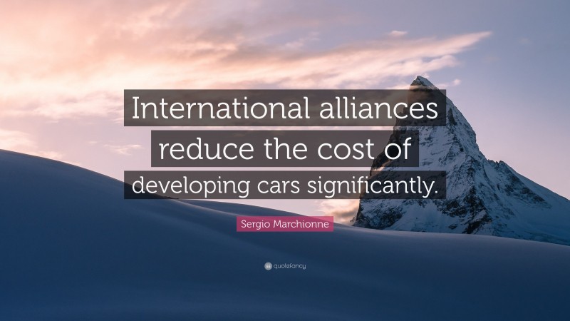 Sergio Marchionne Quote: “International alliances reduce the cost of developing cars significantly.”