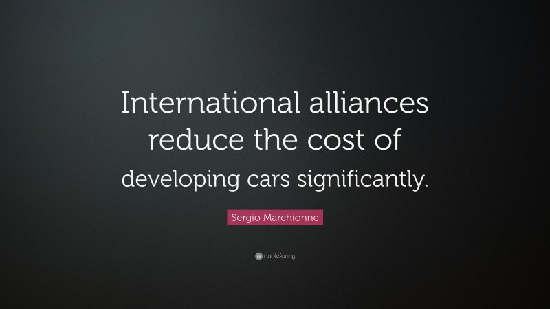 Sergio Marchionne Quote: “International alliances reduce the cost of developing cars significantly.”