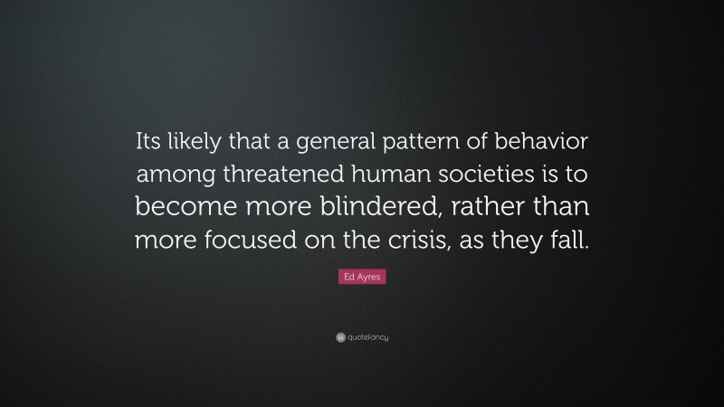 Ed Ayres Quote: “Its likely that a general pattern of behavior among threatened human societies is to become more blindered, rather than more focused on the crisis, as they fall.”