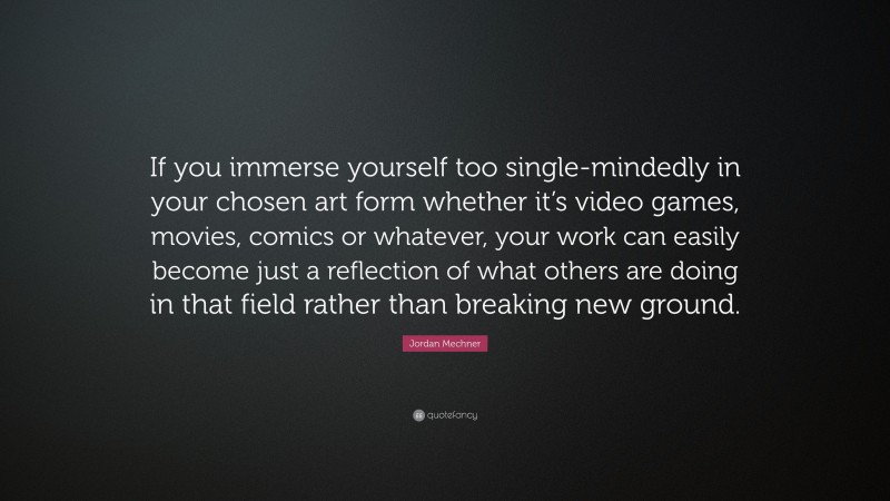 Jordan Mechner Quote: “If you immerse yourself too single-mindedly in your chosen art form whether it’s video games, movies, comics or whatever, your work can easily become just a reflection of what others are doing in that field rather than breaking new ground.”