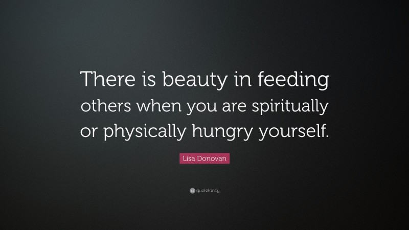Lisa Donovan Quote: “There is beauty in feeding others when you are spiritually or physically hungry yourself.”