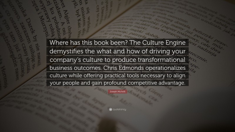 Joseph Michelli Quote: “Where has this book been? The Culture Engine demystifies the what and how of driving your company’s culture to produce transformational business outcomes. Chris Edmonds operationalizes culture while offering practical tools necessary to align your people and gain profound competitive advantage.”