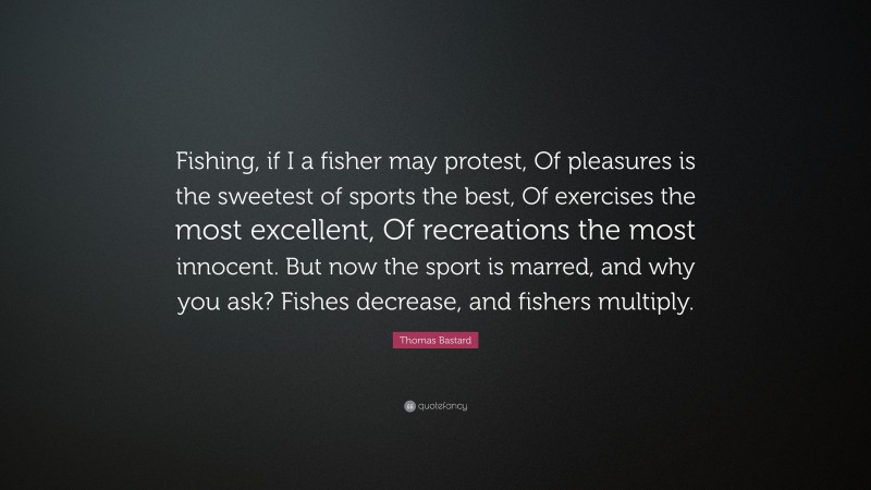 Thomas Bastard Quote: “Fishing, if I a fisher may protest, Of pleasures is the sweetest of sports the best, Of exercises the most excellent, Of recreations the most innocent. But now the sport is marred, and why you ask? Fishes decrease, and fishers multiply.”