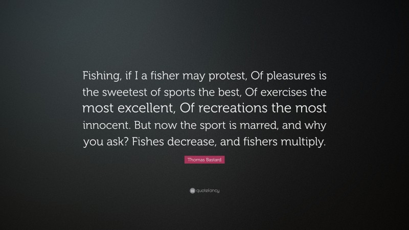 Thomas Bastard Quote: “Fishing, if I a fisher may protest, Of pleasures is the sweetest of sports the best, Of exercises the most excellent, Of recreations the most innocent. But now the sport is marred, and why you ask? Fishes decrease, and fishers multiply.”