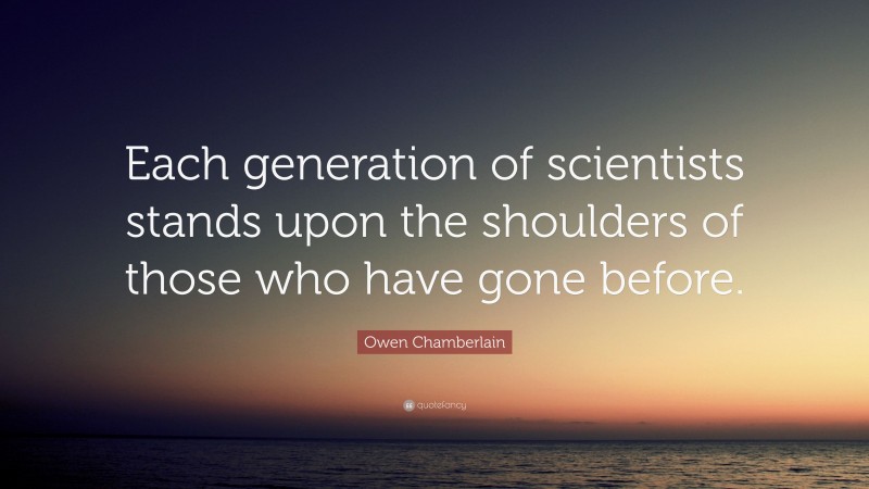 Owen Chamberlain Quote: “Each generation of scientists stands upon the shoulders of those who have gone before.”
