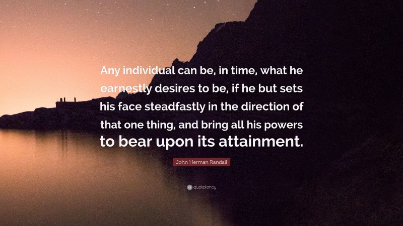 John Herman Randall Quote: “Any individual can be, in time, what he earnestly desires to be, if he but sets his face steadfastly in the direction of that one thing, and bring all his powers to bear upon its attainment.”