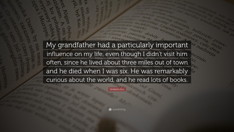 Umberto Eco Quote: “My grandfather had a particularly important influence on my life, even though I didn’t visit him often, since he lived about three miles out of town and he died when I was six. He was remarkably curious about the world, and he read lots of books.”