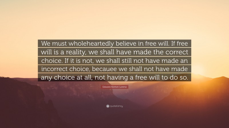 Edward Norton Lorenz Quote: “We must wholeheartedly believe in free will. If free will is a reality, we shall have made the correct choice. If it is not, we shall still not have made an incorrect choice, becauee we shall not have made any choice at all, not having a free will to do so.”