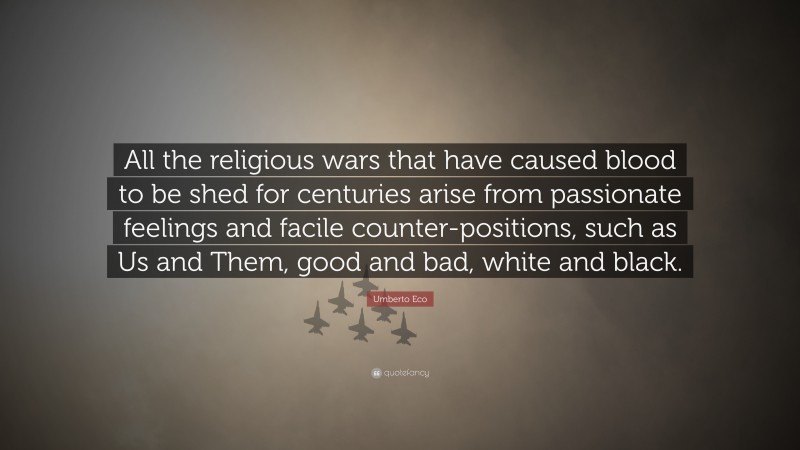 Umberto Eco Quote: “All the religious wars that have caused blood to be shed for centuries arise from passionate feelings and facile counter-positions, such as Us and Them, good and bad, white and black.”