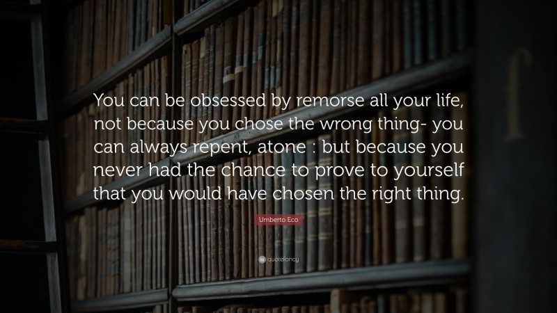 Umberto Eco Quote: “You can be obsessed by remorse all your life, not because you chose the wrong thing- you can always repent, atone : but because you never had the chance to prove to yourself that you would have chosen the right thing.”