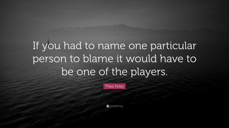 Theo Foley Quote: “If you had to name one particular person to blame it would have to be one of the players.”