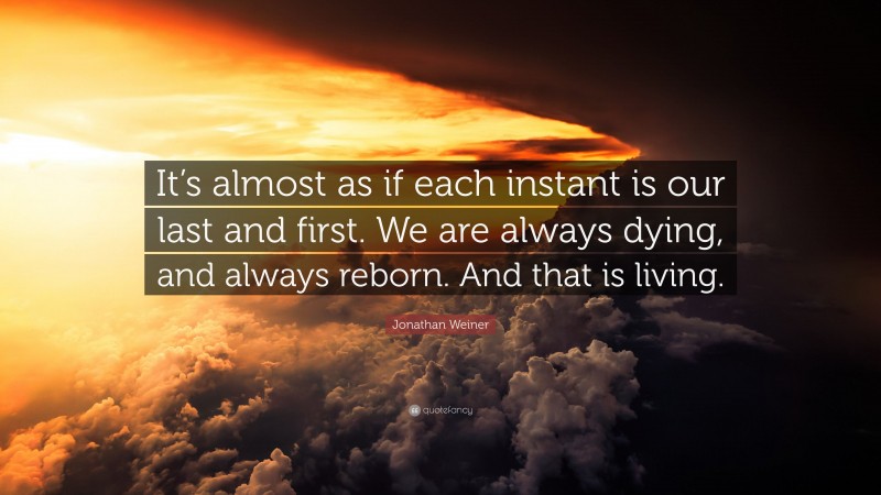 Jonathan Weiner Quote: “It’s almost as if each instant is our last and first. We are always dying, and always reborn. And that is living.”