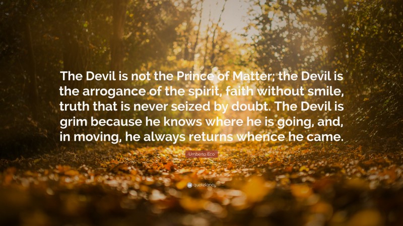 Umberto Eco Quote: “The Devil is not the Prince of Matter; the Devil is the arrogance of the spirit, faith without smile, truth that is never seized by doubt. The Devil is grim because he knows where he is going, and, in moving, he always returns whence he came.”