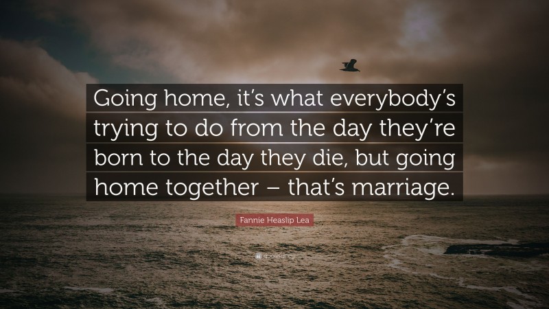 Fannie Heaslip Lea Quote: “Going home, it’s what everybody’s trying to do from the day they’re born to the day they die, but going home together – that’s marriage.”